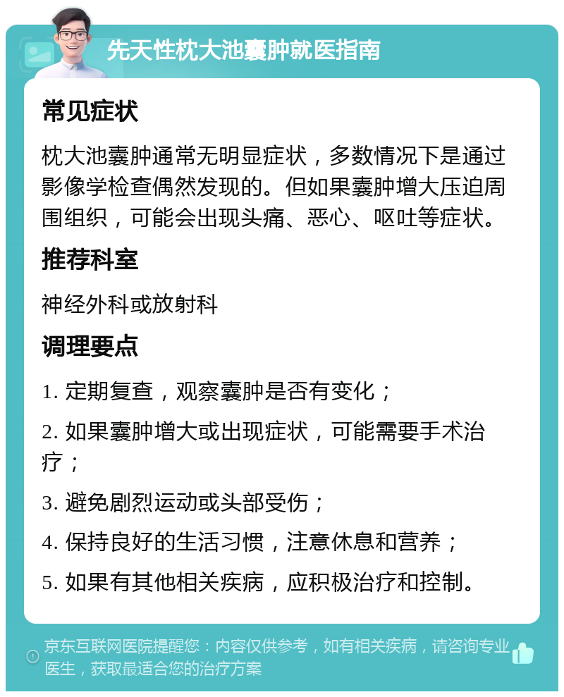 先天性枕大池囊肿就医指南 常见症状 枕大池囊肿通常无明显症状，多数情况下是通过影像学检查偶然发现的。但如果囊肿增大压迫周围组织，可能会出现头痛、恶心、呕吐等症状。 推荐科室 神经外科或放射科 调理要点 1. 定期复查，观察囊肿是否有变化； 2. 如果囊肿增大或出现症状，可能需要手术治疗； 3. 避免剧烈运动或头部受伤； 4. 保持良好的生活习惯，注意休息和营养； 5. 如果有其他相关疾病，应积极治疗和控制。