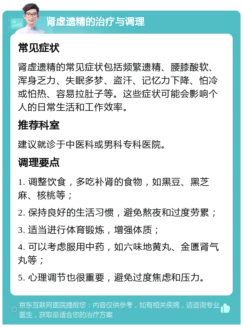 肾虚遗精的治疗与调理 常见症状 肾虚遗精的常见症状包括频繁遗精、腰膝酸软、浑身乏力、失眠多梦、盗汗、记忆力下降、怕冷或怕热、容易拉肚子等。这些症状可能会影响个人的日常生活和工作效率。 推荐科室 建议就诊于中医科或男科专科医院。 调理要点 1. 调整饮食，多吃补肾的食物，如黑豆、黑芝麻、核桃等； 2. 保持良好的生活习惯，避免熬夜和过度劳累； 3. 适当进行体育锻炼，增强体质； 4. 可以考虑服用中药，如六味地黄丸、金匮肾气丸等； 5. 心理调节也很重要，避免过度焦虑和压力。