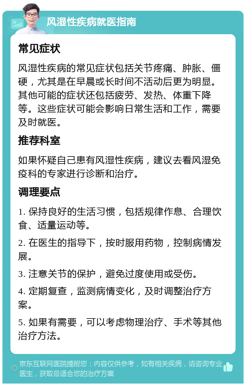 风湿性疾病就医指南 常见症状 风湿性疾病的常见症状包括关节疼痛、肿胀、僵硬，尤其是在早晨或长时间不活动后更为明显。其他可能的症状还包括疲劳、发热、体重下降等。这些症状可能会影响日常生活和工作，需要及时就医。 推荐科室 如果怀疑自己患有风湿性疾病，建议去看风湿免疫科的专家进行诊断和治疗。 调理要点 1. 保持良好的生活习惯，包括规律作息、合理饮食、适量运动等。 2. 在医生的指导下，按时服用药物，控制病情发展。 3. 注意关节的保护，避免过度使用或受伤。 4. 定期复查，监测病情变化，及时调整治疗方案。 5. 如果有需要，可以考虑物理治疗、手术等其他治疗方法。