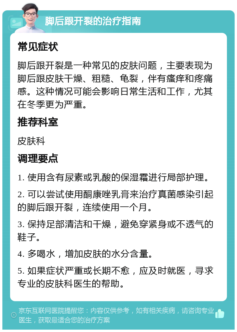 脚后跟开裂的治疗指南 常见症状 脚后跟开裂是一种常见的皮肤问题，主要表现为脚后跟皮肤干燥、粗糙、龟裂，伴有瘙痒和疼痛感。这种情况可能会影响日常生活和工作，尤其在冬季更为严重。 推荐科室 皮肤科 调理要点 1. 使用含有尿素或乳酸的保湿霜进行局部护理。 2. 可以尝试使用酮康唑乳膏来治疗真菌感染引起的脚后跟开裂，连续使用一个月。 3. 保持足部清洁和干燥，避免穿紧身或不透气的鞋子。 4. 多喝水，增加皮肤的水分含量。 5. 如果症状严重或长期不愈，应及时就医，寻求专业的皮肤科医生的帮助。