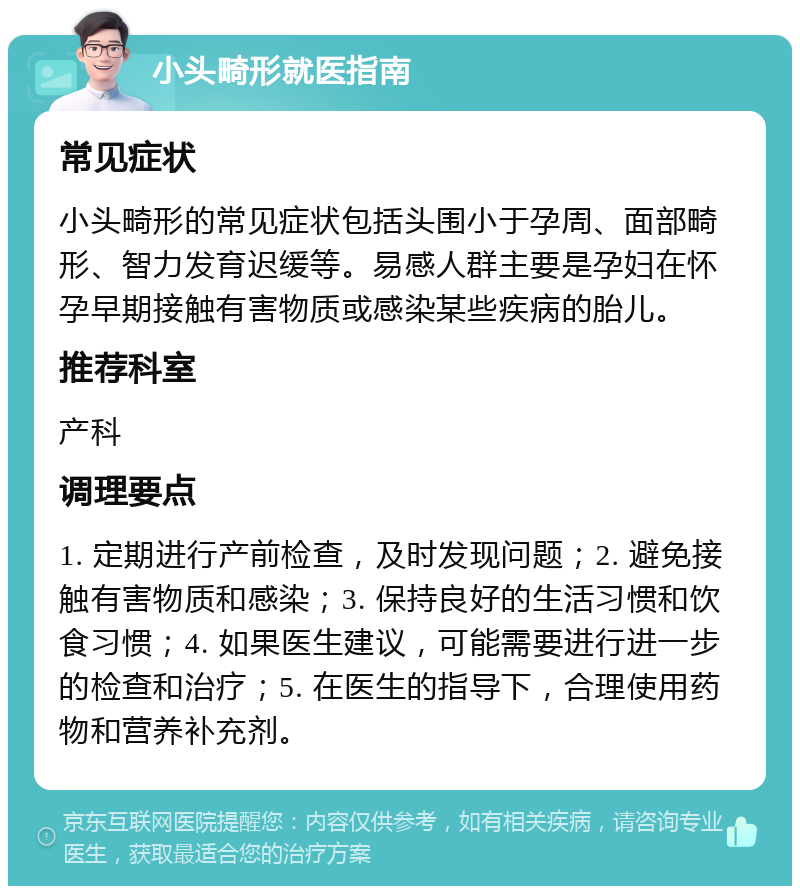 小头畸形就医指南 常见症状 小头畸形的常见症状包括头围小于孕周、面部畸形、智力发育迟缓等。易感人群主要是孕妇在怀孕早期接触有害物质或感染某些疾病的胎儿。 推荐科室 产科 调理要点 1. 定期进行产前检查，及时发现问题；2. 避免接触有害物质和感染；3. 保持良好的生活习惯和饮食习惯；4. 如果医生建议，可能需要进行进一步的检查和治疗；5. 在医生的指导下，合理使用药物和营养补充剂。