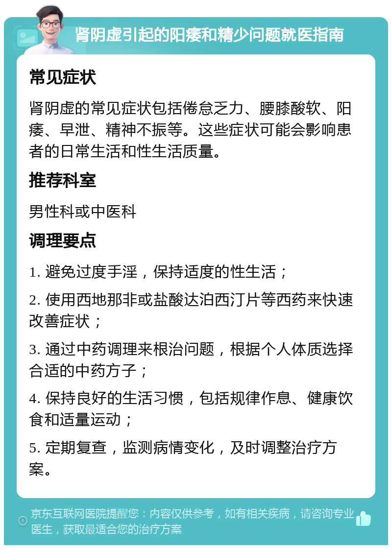 肾阴虚引起的阳痿和精少问题就医指南 常见症状 肾阴虚的常见症状包括倦怠乏力、腰膝酸软、阳痿、早泄、精神不振等。这些症状可能会影响患者的日常生活和性生活质量。 推荐科室 男性科或中医科 调理要点 1. 避免过度手淫，保持适度的性生活； 2. 使用西地那非或盐酸达泊西汀片等西药来快速改善症状； 3. 通过中药调理来根治问题，根据个人体质选择合适的中药方子； 4. 保持良好的生活习惯，包括规律作息、健康饮食和适量运动； 5. 定期复查，监测病情变化，及时调整治疗方案。