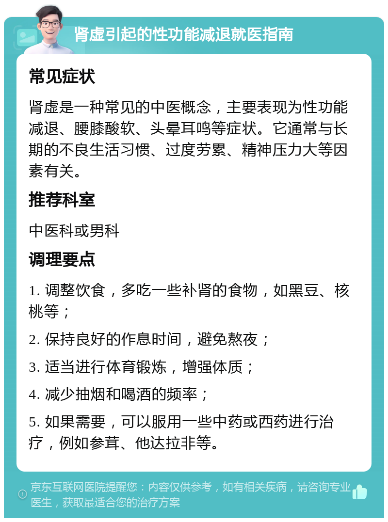 肾虚引起的性功能减退就医指南 常见症状 肾虚是一种常见的中医概念，主要表现为性功能减退、腰膝酸软、头晕耳鸣等症状。它通常与长期的不良生活习惯、过度劳累、精神压力大等因素有关。 推荐科室 中医科或男科 调理要点 1. 调整饮食，多吃一些补肾的食物，如黑豆、核桃等； 2. 保持良好的作息时间，避免熬夜； 3. 适当进行体育锻炼，增强体质； 4. 减少抽烟和喝酒的频率； 5. 如果需要，可以服用一些中药或西药进行治疗，例如参茸、他达拉非等。