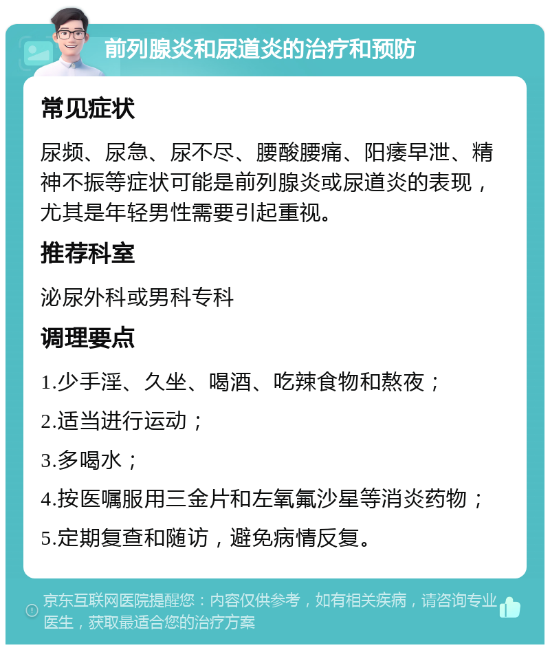 前列腺炎和尿道炎的治疗和预防 常见症状 尿频、尿急、尿不尽、腰酸腰痛、阳痿早泄、精神不振等症状可能是前列腺炎或尿道炎的表现，尤其是年轻男性需要引起重视。 推荐科室 泌尿外科或男科专科 调理要点 1.少手淫、久坐、喝酒、吃辣食物和熬夜； 2.适当进行运动； 3.多喝水； 4.按医嘱服用三金片和左氧氟沙星等消炎药物； 5.定期复查和随访，避免病情反复。