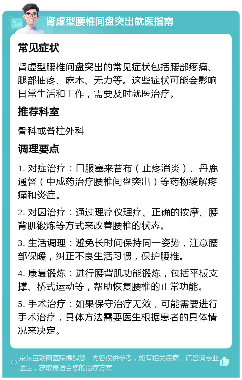 肾虚型腰椎间盘突出就医指南 常见症状 肾虚型腰椎间盘突出的常见症状包括腰部疼痛、腿部抽疼、麻木、无力等。这些症状可能会影响日常生活和工作，需要及时就医治疗。 推荐科室 骨科或脊柱外科 调理要点 1. 对症治疗：口服塞来昔布（止疼消炎）、丹鹿通督（中成药治疗腰椎间盘突出）等药物缓解疼痛和炎症。 2. 对因治疗：通过理疗仪理疗、正确的按摩、腰背肌锻炼等方式来改善腰椎的状态。 3. 生活调理：避免长时间保持同一姿势，注意腰部保暖，纠正不良生活习惯，保护腰椎。 4. 康复锻炼：进行腰背肌功能锻炼，包括平板支撑、桥式运动等，帮助恢复腰椎的正常功能。 5. 手术治疗：如果保守治疗无效，可能需要进行手术治疗，具体方法需要医生根据患者的具体情况来决定。