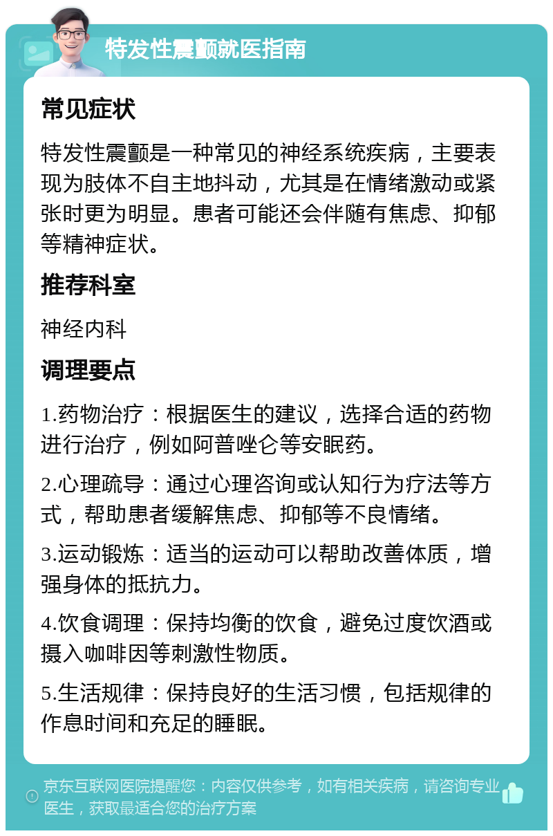 特发性震颤就医指南 常见症状 特发性震颤是一种常见的神经系统疾病，主要表现为肢体不自主地抖动，尤其是在情绪激动或紧张时更为明显。患者可能还会伴随有焦虑、抑郁等精神症状。 推荐科室 神经内科 调理要点 1.药物治疗：根据医生的建议，选择合适的药物进行治疗，例如阿普唑仑等安眠药。 2.心理疏导：通过心理咨询或认知行为疗法等方式，帮助患者缓解焦虑、抑郁等不良情绪。 3.运动锻炼：适当的运动可以帮助改善体质，增强身体的抵抗力。 4.饮食调理：保持均衡的饮食，避免过度饮酒或摄入咖啡因等刺激性物质。 5.生活规律：保持良好的生活习惯，包括规律的作息时间和充足的睡眠。