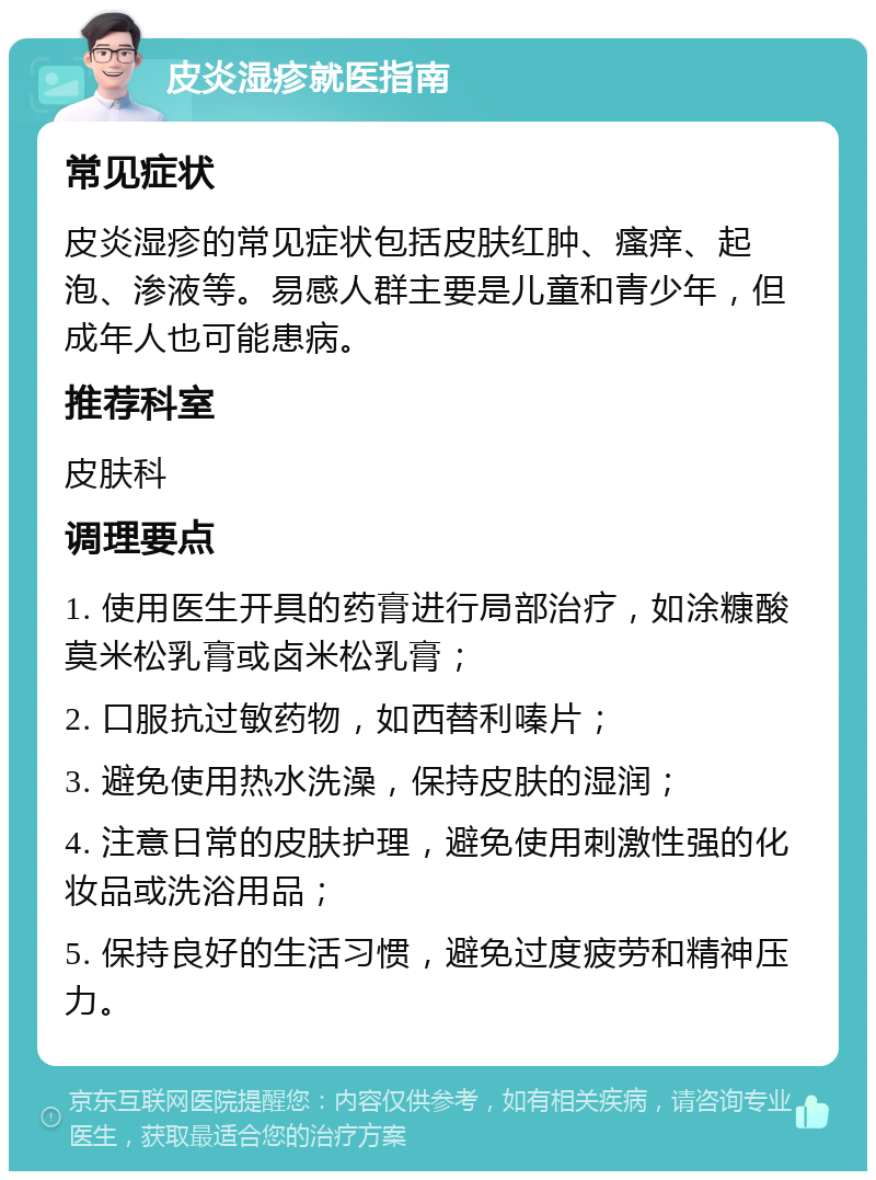 皮炎湿疹就医指南 常见症状 皮炎湿疹的常见症状包括皮肤红肿、瘙痒、起泡、渗液等。易感人群主要是儿童和青少年，但成年人也可能患病。 推荐科室 皮肤科 调理要点 1. 使用医生开具的药膏进行局部治疗，如涂糠酸莫米松乳膏或卤米松乳膏； 2. 口服抗过敏药物，如西替利嗪片； 3. 避免使用热水洗澡，保持皮肤的湿润； 4. 注意日常的皮肤护理，避免使用刺激性强的化妆品或洗浴用品； 5. 保持良好的生活习惯，避免过度疲劳和精神压力。