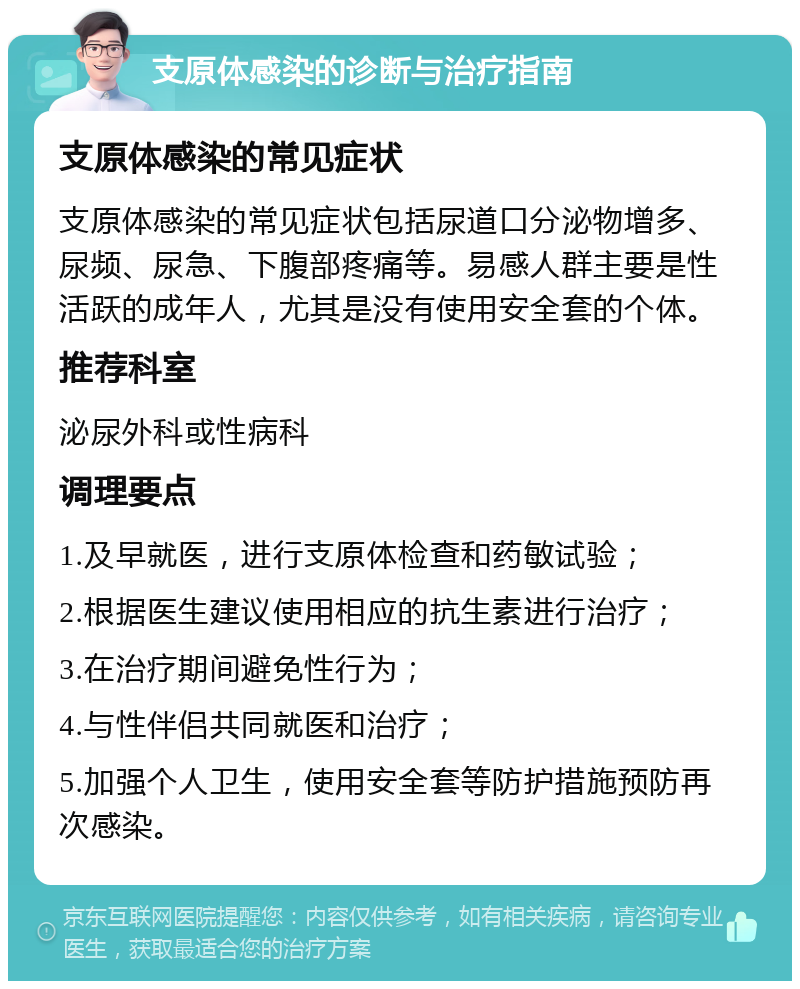 支原体感染的诊断与治疗指南 支原体感染的常见症状 支原体感染的常见症状包括尿道口分泌物增多、尿频、尿急、下腹部疼痛等。易感人群主要是性活跃的成年人，尤其是没有使用安全套的个体。 推荐科室 泌尿外科或性病科 调理要点 1.及早就医，进行支原体检查和药敏试验； 2.根据医生建议使用相应的抗生素进行治疗； 3.在治疗期间避免性行为； 4.与性伴侣共同就医和治疗； 5.加强个人卫生，使用安全套等防护措施预防再次感染。