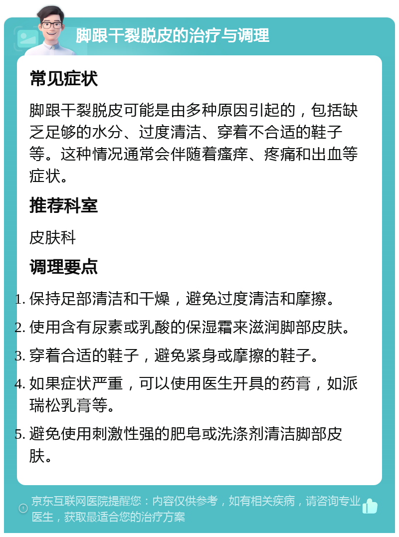 脚跟干裂脱皮的治疗与调理 常见症状 脚跟干裂脱皮可能是由多种原因引起的，包括缺乏足够的水分、过度清洁、穿着不合适的鞋子等。这种情况通常会伴随着瘙痒、疼痛和出血等症状。 推荐科室 皮肤科 调理要点 保持足部清洁和干燥，避免过度清洁和摩擦。 使用含有尿素或乳酸的保湿霜来滋润脚部皮肤。 穿着合适的鞋子，避免紧身或摩擦的鞋子。 如果症状严重，可以使用医生开具的药膏，如派瑞松乳膏等。 避免使用刺激性强的肥皂或洗涤剂清洁脚部皮肤。