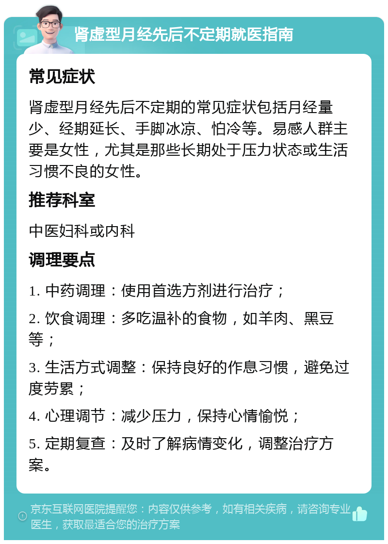 肾虚型月经先后不定期就医指南 常见症状 肾虚型月经先后不定期的常见症状包括月经量少、经期延长、手脚冰凉、怕冷等。易感人群主要是女性，尤其是那些长期处于压力状态或生活习惯不良的女性。 推荐科室 中医妇科或内科 调理要点 1. 中药调理：使用首选方剂进行治疗； 2. 饮食调理：多吃温补的食物，如羊肉、黑豆等； 3. 生活方式调整：保持良好的作息习惯，避免过度劳累； 4. 心理调节：减少压力，保持心情愉悦； 5. 定期复查：及时了解病情变化，调整治疗方案。