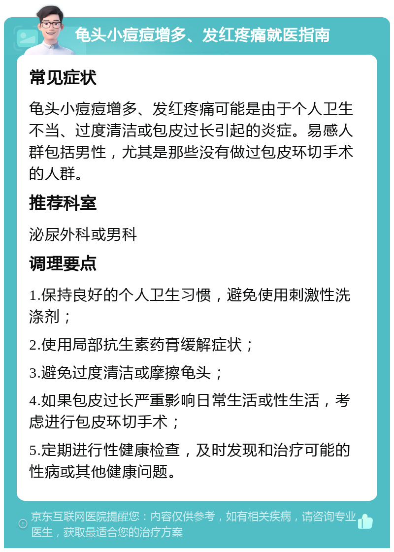 龟头小痘痘增多、发红疼痛就医指南 常见症状 龟头小痘痘增多、发红疼痛可能是由于个人卫生不当、过度清洁或包皮过长引起的炎症。易感人群包括男性，尤其是那些没有做过包皮环切手术的人群。 推荐科室 泌尿外科或男科 调理要点 1.保持良好的个人卫生习惯，避免使用刺激性洗涤剂； 2.使用局部抗生素药膏缓解症状； 3.避免过度清洁或摩擦龟头； 4.如果包皮过长严重影响日常生活或性生活，考虑进行包皮环切手术； 5.定期进行性健康检查，及时发现和治疗可能的性病或其他健康问题。