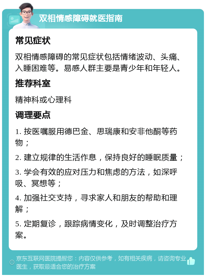 双相情感障碍就医指南 常见症状 双相情感障碍的常见症状包括情绪波动、头痛、入睡困难等。易感人群主要是青少年和年轻人。 推荐科室 精神科或心理科 调理要点 1. 按医嘱服用德巴金、思瑞康和安非他酮等药物； 2. 建立规律的生活作息，保持良好的睡眠质量； 3. 学会有效的应对压力和焦虑的方法，如深呼吸、冥想等； 4. 加强社交支持，寻求家人和朋友的帮助和理解； 5. 定期复诊，跟踪病情变化，及时调整治疗方案。