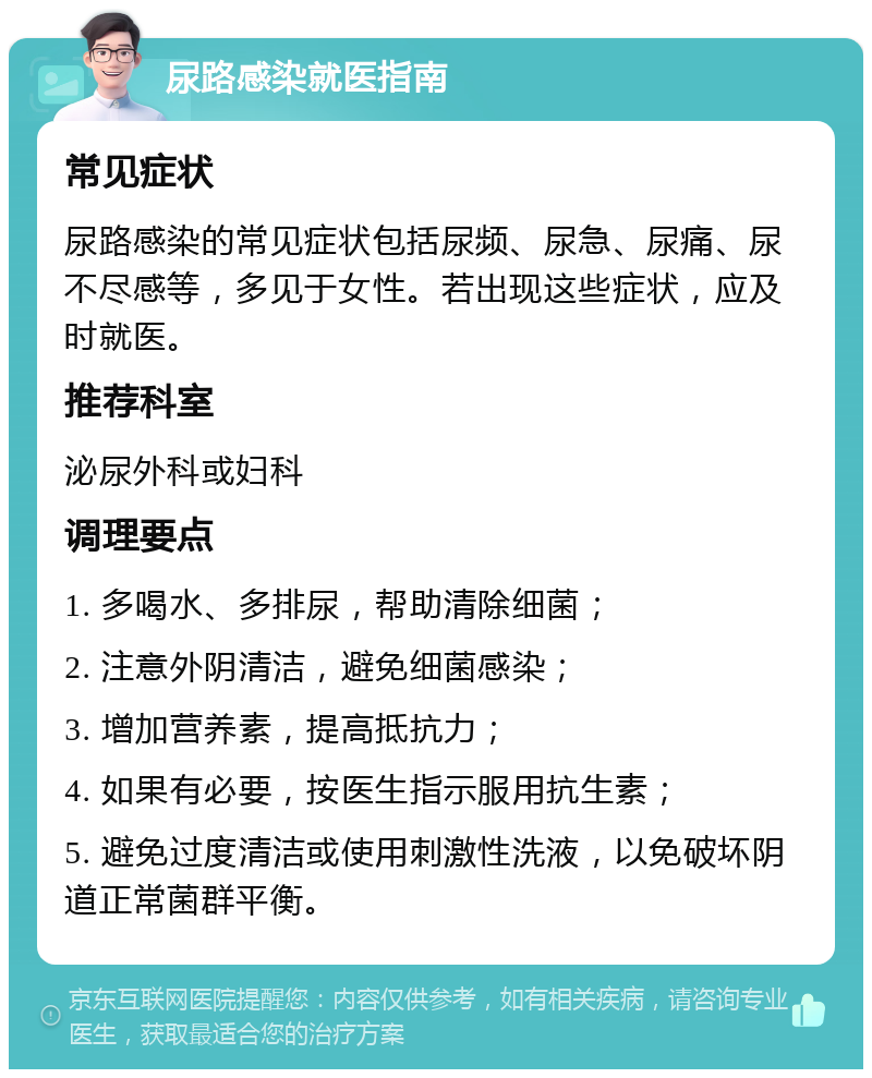 尿路感染就医指南 常见症状 尿路感染的常见症状包括尿频、尿急、尿痛、尿不尽感等，多见于女性。若出现这些症状，应及时就医。 推荐科室 泌尿外科或妇科 调理要点 1. 多喝水、多排尿，帮助清除细菌； 2. 注意外阴清洁，避免细菌感染； 3. 增加营养素，提高抵抗力； 4. 如果有必要，按医生指示服用抗生素； 5. 避免过度清洁或使用刺激性洗液，以免破坏阴道正常菌群平衡。