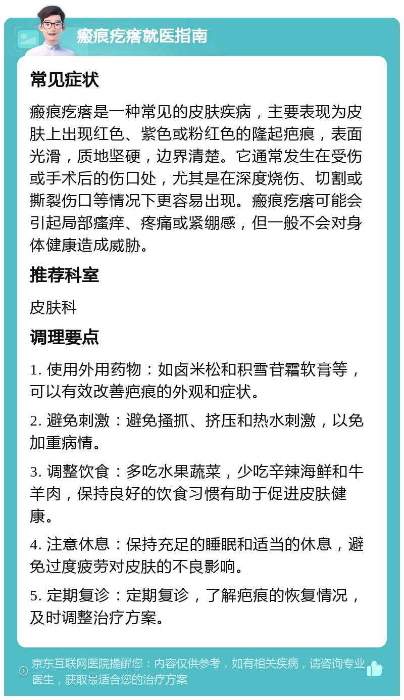 瘢痕疙瘩就医指南 常见症状 瘢痕疙瘩是一种常见的皮肤疾病，主要表现为皮肤上出现红色、紫色或粉红色的隆起疤痕，表面光滑，质地坚硬，边界清楚。它通常发生在受伤或手术后的伤口处，尤其是在深度烧伤、切割或撕裂伤口等情况下更容易出现。瘢痕疙瘩可能会引起局部瘙痒、疼痛或紧绷感，但一般不会对身体健康造成威胁。 推荐科室 皮肤科 调理要点 1. 使用外用药物：如卤米松和积雪苷霜软膏等，可以有效改善疤痕的外观和症状。 2. 避免刺激：避免搔抓、挤压和热水刺激，以免加重病情。 3. 调整饮食：多吃水果蔬菜，少吃辛辣海鲜和牛羊肉，保持良好的饮食习惯有助于促进皮肤健康。 4. 注意休息：保持充足的睡眠和适当的休息，避免过度疲劳对皮肤的不良影响。 5. 定期复诊：定期复诊，了解疤痕的恢复情况，及时调整治疗方案。