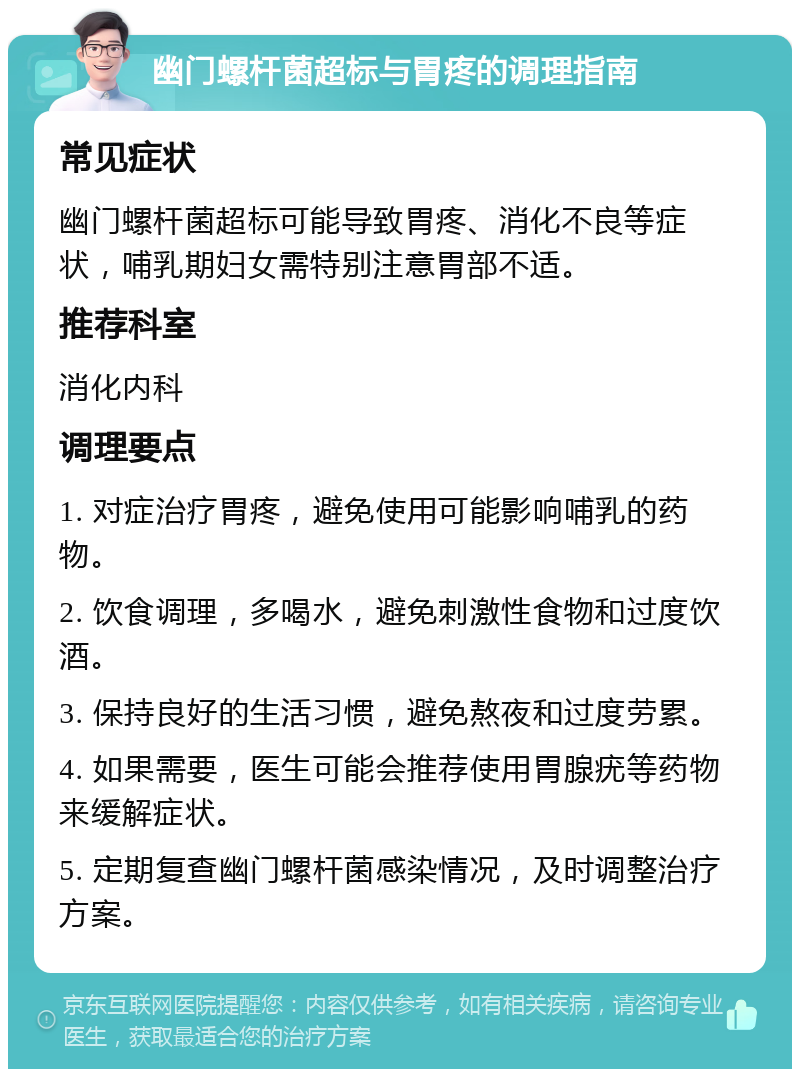 幽门螺杆菌超标与胃疼的调理指南 常见症状 幽门螺杆菌超标可能导致胃疼、消化不良等症状，哺乳期妇女需特别注意胃部不适。 推荐科室 消化内科 调理要点 1. 对症治疗胃疼，避免使用可能影响哺乳的药物。 2. 饮食调理，多喝水，避免刺激性食物和过度饮酒。 3. 保持良好的生活习惯，避免熬夜和过度劳累。 4. 如果需要，医生可能会推荐使用胃腺疣等药物来缓解症状。 5. 定期复查幽门螺杆菌感染情况，及时调整治疗方案。