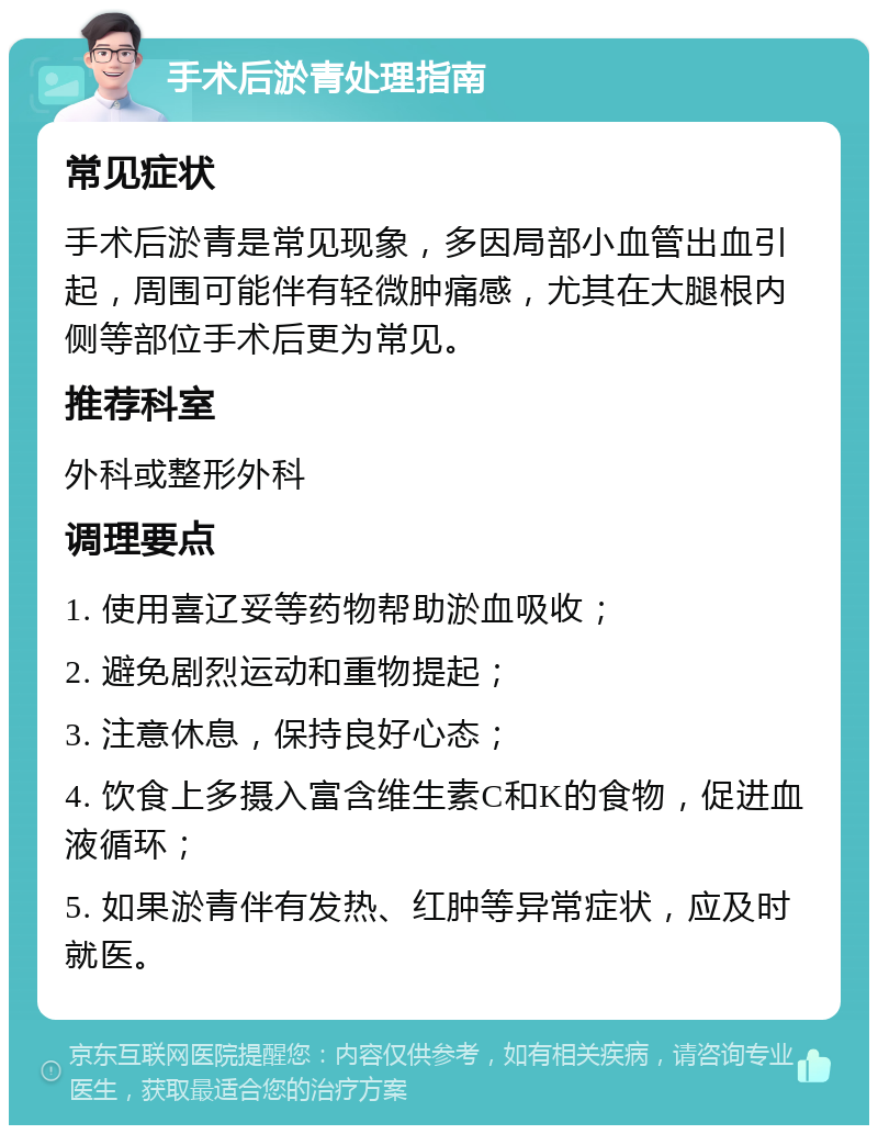 手术后淤青处理指南 常见症状 手术后淤青是常见现象，多因局部小血管出血引起，周围可能伴有轻微肿痛感，尤其在大腿根内侧等部位手术后更为常见。 推荐科室 外科或整形外科 调理要点 1. 使用喜辽妥等药物帮助淤血吸收； 2. 避免剧烈运动和重物提起； 3. 注意休息，保持良好心态； 4. 饮食上多摄入富含维生素C和K的食物，促进血液循环； 5. 如果淤青伴有发热、红肿等异常症状，应及时就医。