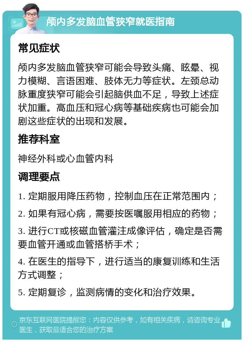 颅内多发脑血管狭窄就医指南 常见症状 颅内多发脑血管狭窄可能会导致头痛、眩晕、视力模糊、言语困难、肢体无力等症状。左颈总动脉重度狭窄可能会引起脑供血不足，导致上述症状加重。高血压和冠心病等基础疾病也可能会加剧这些症状的出现和发展。 推荐科室 神经外科或心血管内科 调理要点 1. 定期服用降压药物，控制血压在正常范围内； 2. 如果有冠心病，需要按医嘱服用相应的药物； 3. 进行CT或核磁血管灌注成像评估，确定是否需要血管开通或血管搭桥手术； 4. 在医生的指导下，进行适当的康复训练和生活方式调整； 5. 定期复诊，监测病情的变化和治疗效果。