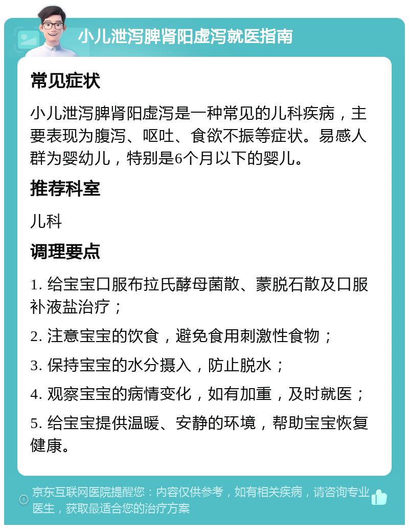 小儿泄泻脾肾阳虚泻就医指南 常见症状 小儿泄泻脾肾阳虚泻是一种常见的儿科疾病，主要表现为腹泻、呕吐、食欲不振等症状。易感人群为婴幼儿，特别是6个月以下的婴儿。 推荐科室 儿科 调理要点 1. 给宝宝口服布拉氏酵母菌散、蒙脱石散及口服补液盐治疗； 2. 注意宝宝的饮食，避免食用刺激性食物； 3. 保持宝宝的水分摄入，防止脱水； 4. 观察宝宝的病情变化，如有加重，及时就医； 5. 给宝宝提供温暖、安静的环境，帮助宝宝恢复健康。