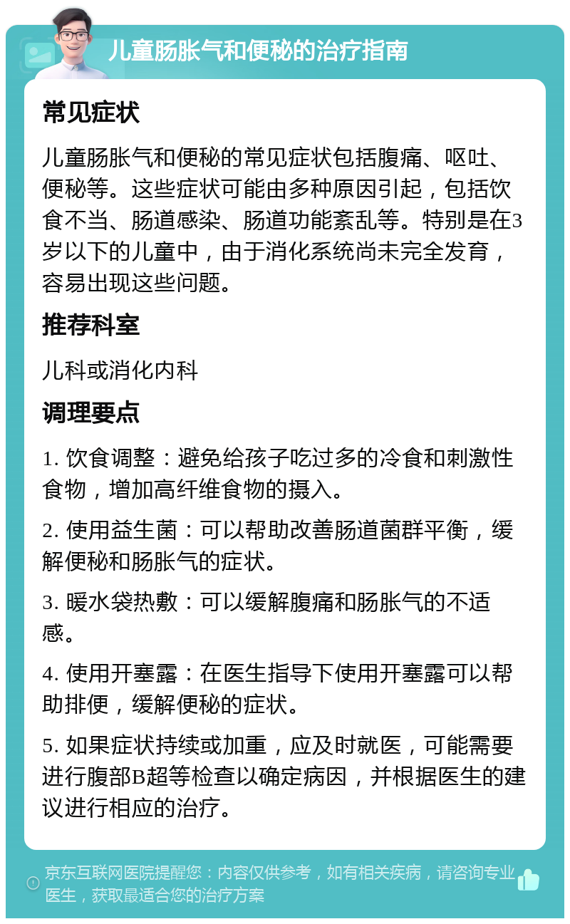 儿童肠胀气和便秘的治疗指南 常见症状 儿童肠胀气和便秘的常见症状包括腹痛、呕吐、便秘等。这些症状可能由多种原因引起，包括饮食不当、肠道感染、肠道功能紊乱等。特别是在3岁以下的儿童中，由于消化系统尚未完全发育，容易出现这些问题。 推荐科室 儿科或消化内科 调理要点 1. 饮食调整：避免给孩子吃过多的冷食和刺激性食物，增加高纤维食物的摄入。 2. 使用益生菌：可以帮助改善肠道菌群平衡，缓解便秘和肠胀气的症状。 3. 暖水袋热敷：可以缓解腹痛和肠胀气的不适感。 4. 使用开塞露：在医生指导下使用开塞露可以帮助排便，缓解便秘的症状。 5. 如果症状持续或加重，应及时就医，可能需要进行腹部B超等检查以确定病因，并根据医生的建议进行相应的治疗。