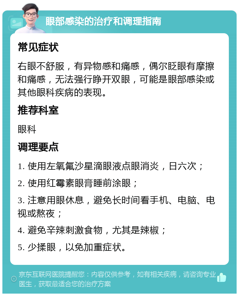 眼部感染的治疗和调理指南 常见症状 右眼不舒服，有异物感和痛感，偶尔眨眼有摩擦和痛感，无法强行睁开双眼，可能是眼部感染或其他眼科疾病的表现。 推荐科室 眼科 调理要点 1. 使用左氧氟沙星滴眼液点眼消炎，日六次； 2. 使用红霉素眼膏睡前涂眼； 3. 注意用眼休息，避免长时间看手机、电脑、电视或熬夜； 4. 避免辛辣刺激食物，尤其是辣椒； 5. 少揉眼，以免加重症状。