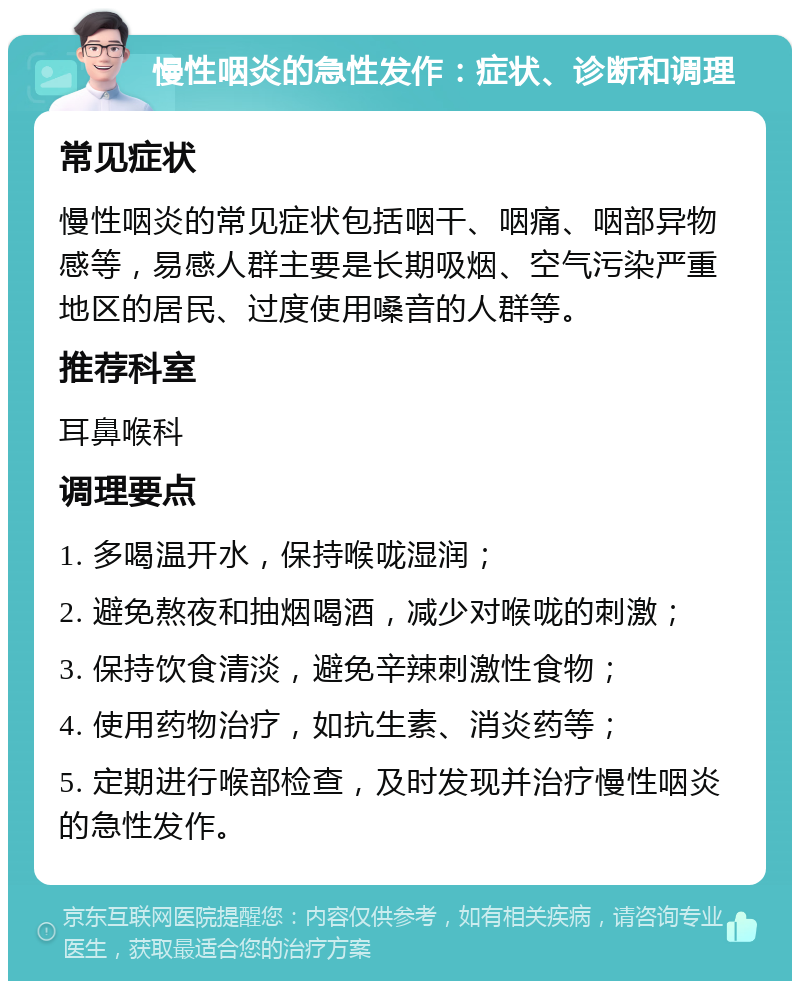 慢性咽炎的急性发作：症状、诊断和调理 常见症状 慢性咽炎的常见症状包括咽干、咽痛、咽部异物感等，易感人群主要是长期吸烟、空气污染严重地区的居民、过度使用嗓音的人群等。 推荐科室 耳鼻喉科 调理要点 1. 多喝温开水，保持喉咙湿润； 2. 避免熬夜和抽烟喝酒，减少对喉咙的刺激； 3. 保持饮食清淡，避免辛辣刺激性食物； 4. 使用药物治疗，如抗生素、消炎药等； 5. 定期进行喉部检查，及时发现并治疗慢性咽炎的急性发作。