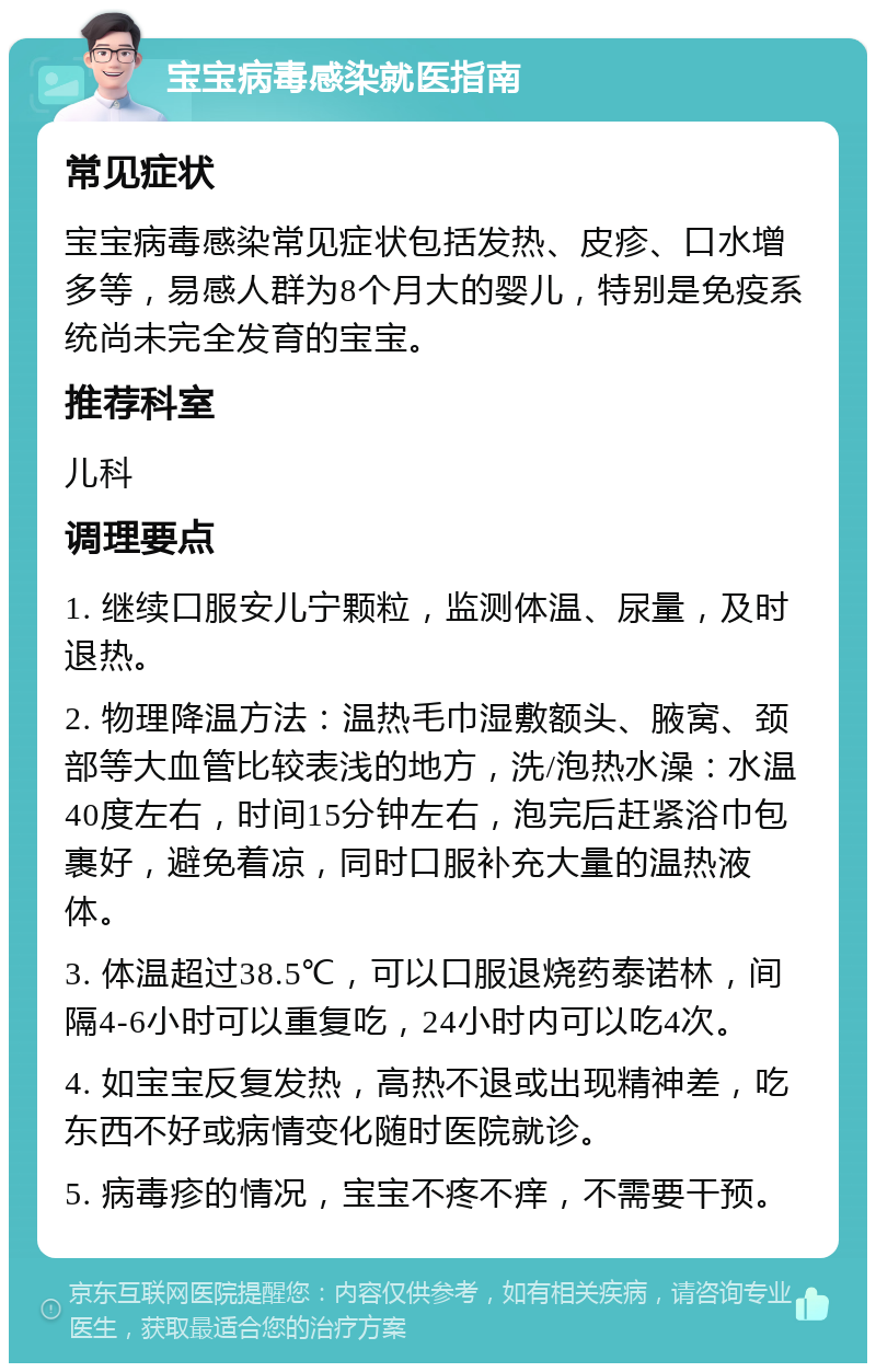 宝宝病毒感染就医指南 常见症状 宝宝病毒感染常见症状包括发热、皮疹、口水增多等，易感人群为8个月大的婴儿，特别是免疫系统尚未完全发育的宝宝。 推荐科室 儿科 调理要点 1. 继续口服安儿宁颗粒，监测体温、尿量，及时退热。 2. 物理降温方法：温热毛巾湿敷额头、腋窝、颈部等大血管比较表浅的地方，洗/泡热水澡：水温40度左右，时间15分钟左右，泡完后赶紧浴巾包裹好，避免着凉，同时口服补充大量的温热液体。 3. 体温超过38.5℃，可以口服退烧药泰诺林，间隔4-6小时可以重复吃，24小时内可以吃4次。 4. 如宝宝反复发热，高热不退或出现精神差，吃东西不好或病情变化随时医院就诊。 5. 病毒疹的情况，宝宝不疼不痒，不需要干预。