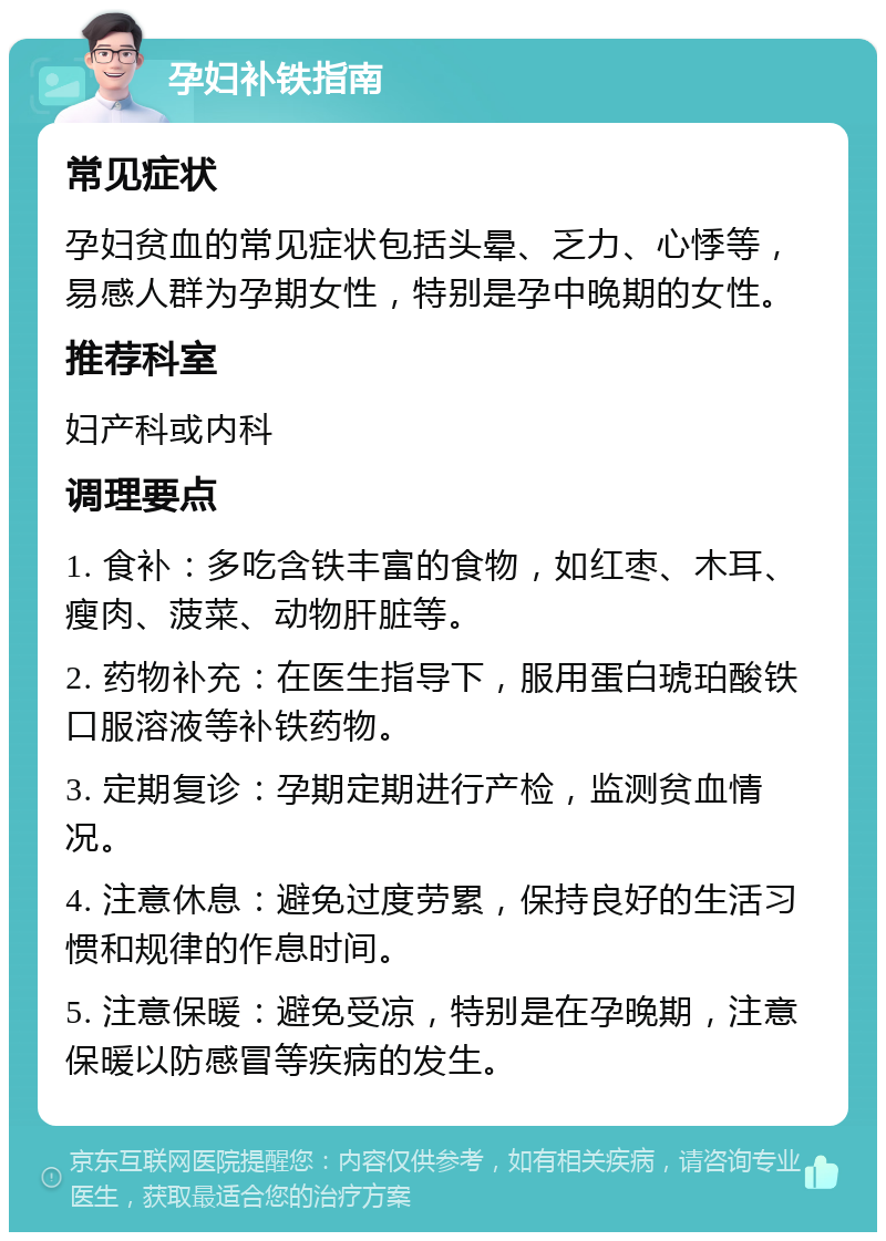 孕妇补铁指南 常见症状 孕妇贫血的常见症状包括头晕、乏力、心悸等，易感人群为孕期女性，特别是孕中晚期的女性。 推荐科室 妇产科或内科 调理要点 1. 食补：多吃含铁丰富的食物，如红枣、木耳、瘦肉、菠菜、动物肝脏等。 2. 药物补充：在医生指导下，服用蛋白琥珀酸铁口服溶液等补铁药物。 3. 定期复诊：孕期定期进行产检，监测贫血情况。 4. 注意休息：避免过度劳累，保持良好的生活习惯和规律的作息时间。 5. 注意保暖：避免受凉，特别是在孕晚期，注意保暖以防感冒等疾病的发生。