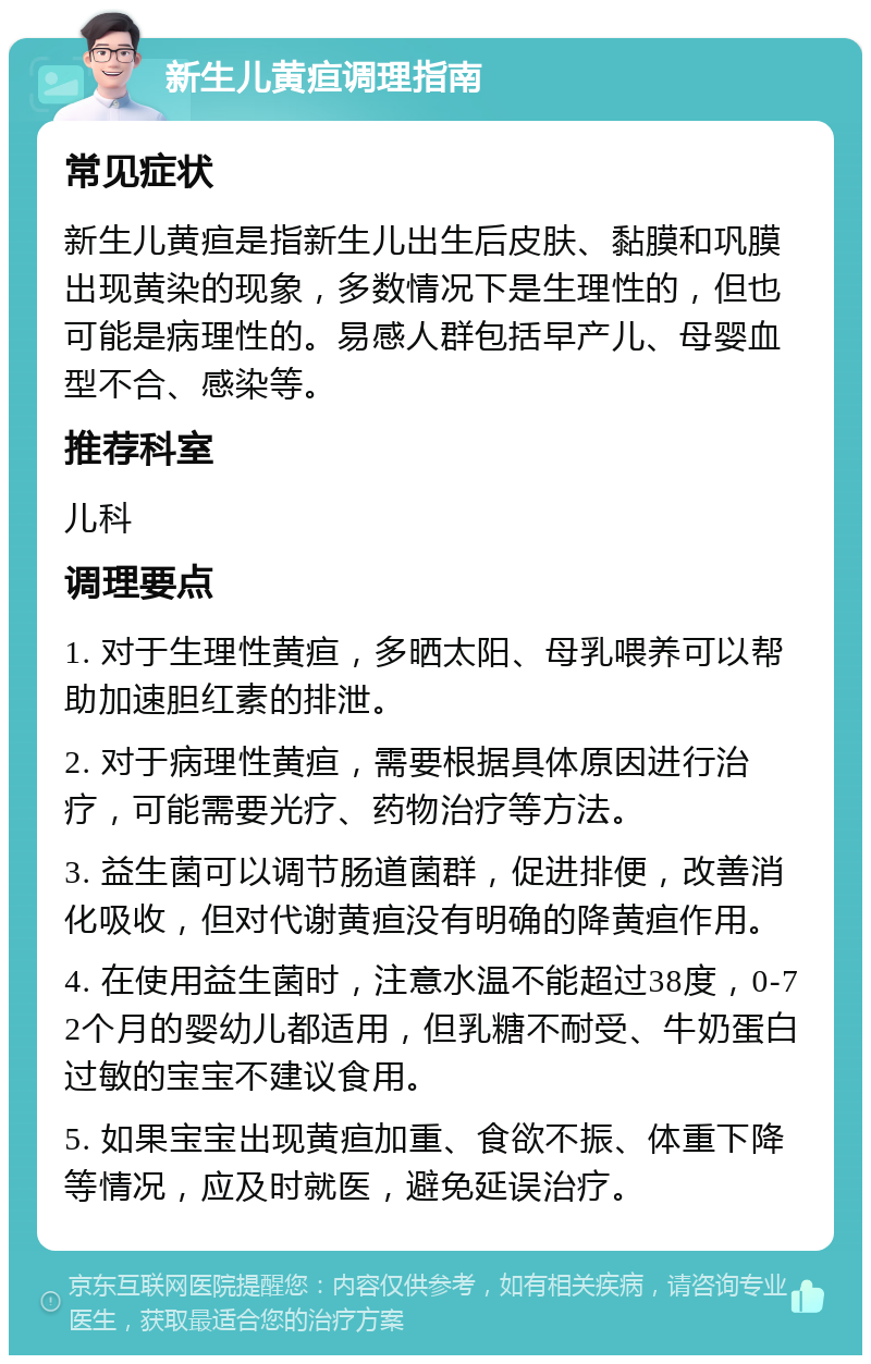 新生儿黄疸调理指南 常见症状 新生儿黄疸是指新生儿出生后皮肤、黏膜和巩膜出现黄染的现象，多数情况下是生理性的，但也可能是病理性的。易感人群包括早产儿、母婴血型不合、感染等。 推荐科室 儿科 调理要点 1. 对于生理性黄疸，多晒太阳、母乳喂养可以帮助加速胆红素的排泄。 2. 对于病理性黄疸，需要根据具体原因进行治疗，可能需要光疗、药物治疗等方法。 3. 益生菌可以调节肠道菌群，促进排便，改善消化吸收，但对代谢黄疸没有明确的降黄疸作用。 4. 在使用益生菌时，注意水温不能超过38度，0-72个月的婴幼儿都适用，但乳糖不耐受、牛奶蛋白过敏的宝宝不建议食用。 5. 如果宝宝出现黄疸加重、食欲不振、体重下降等情况，应及时就医，避免延误治疗。