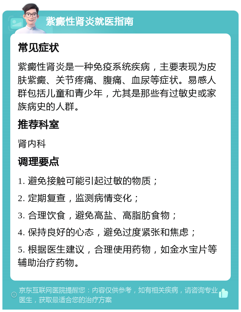 紫癜性肾炎就医指南 常见症状 紫癜性肾炎是一种免疫系统疾病，主要表现为皮肤紫癜、关节疼痛、腹痛、血尿等症状。易感人群包括儿童和青少年，尤其是那些有过敏史或家族病史的人群。 推荐科室 肾内科 调理要点 1. 避免接触可能引起过敏的物质； 2. 定期复查，监测病情变化； 3. 合理饮食，避免高盐、高脂肪食物； 4. 保持良好的心态，避免过度紧张和焦虑； 5. 根据医生建议，合理使用药物，如金水宝片等辅助治疗药物。