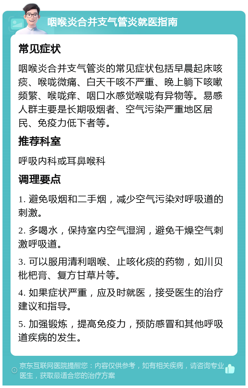 咽喉炎合并支气管炎就医指南 常见症状 咽喉炎合并支气管炎的常见症状包括早晨起床咳痰、喉咙微痛、白天干咳不严重、晚上躺下咳嗽频繁、喉咙痒、咽口水感觉喉咙有异物等。易感人群主要是长期吸烟者、空气污染严重地区居民、免疫力低下者等。 推荐科室 呼吸内科或耳鼻喉科 调理要点 1. 避免吸烟和二手烟，减少空气污染对呼吸道的刺激。 2. 多喝水，保持室内空气湿润，避免干燥空气刺激呼吸道。 3. 可以服用清利咽喉、止咳化痰的药物，如川贝枇杷膏、复方甘草片等。 4. 如果症状严重，应及时就医，接受医生的治疗建议和指导。 5. 加强锻炼，提高免疫力，预防感冒和其他呼吸道疾病的发生。