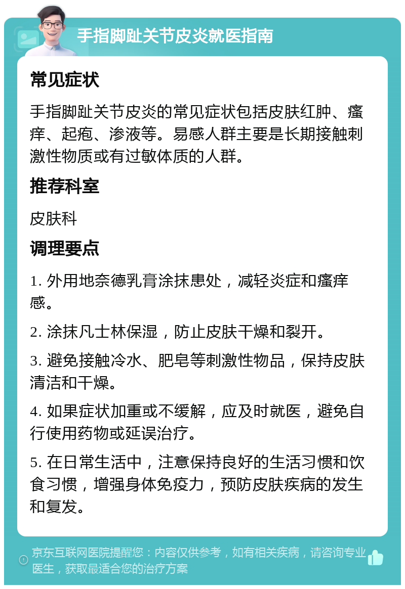 手指脚趾关节皮炎就医指南 常见症状 手指脚趾关节皮炎的常见症状包括皮肤红肿、瘙痒、起疱、渗液等。易感人群主要是长期接触刺激性物质或有过敏体质的人群。 推荐科室 皮肤科 调理要点 1. 外用地奈德乳膏涂抹患处，减轻炎症和瘙痒感。 2. 涂抹凡士林保湿，防止皮肤干燥和裂开。 3. 避免接触冷水、肥皂等刺激性物品，保持皮肤清洁和干燥。 4. 如果症状加重或不缓解，应及时就医，避免自行使用药物或延误治疗。 5. 在日常生活中，注意保持良好的生活习惯和饮食习惯，增强身体免疫力，预防皮肤疾病的发生和复发。