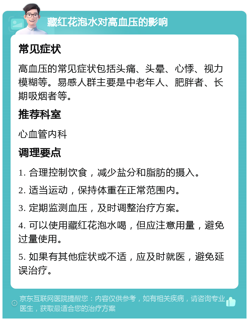 藏红花泡水对高血压的影响 常见症状 高血压的常见症状包括头痛、头晕、心悸、视力模糊等。易感人群主要是中老年人、肥胖者、长期吸烟者等。 推荐科室 心血管内科 调理要点 1. 合理控制饮食，减少盐分和脂肪的摄入。 2. 适当运动，保持体重在正常范围内。 3. 定期监测血压，及时调整治疗方案。 4. 可以使用藏红花泡水喝，但应注意用量，避免过量使用。 5. 如果有其他症状或不适，应及时就医，避免延误治疗。