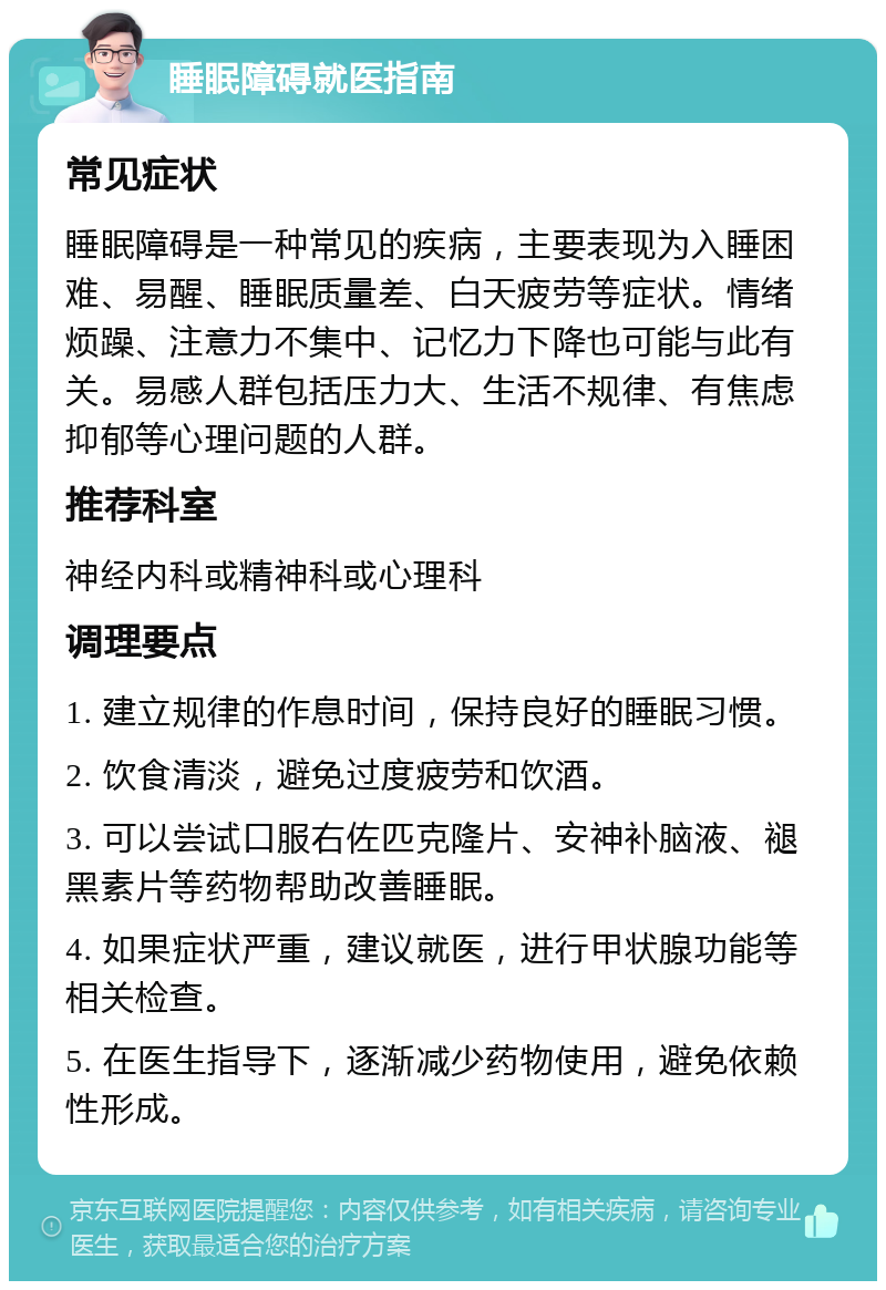 睡眠障碍就医指南 常见症状 睡眠障碍是一种常见的疾病，主要表现为入睡困难、易醒、睡眠质量差、白天疲劳等症状。情绪烦躁、注意力不集中、记忆力下降也可能与此有关。易感人群包括压力大、生活不规律、有焦虑抑郁等心理问题的人群。 推荐科室 神经内科或精神科或心理科 调理要点 1. 建立规律的作息时间，保持良好的睡眠习惯。 2. 饮食清淡，避免过度疲劳和饮酒。 3. 可以尝试口服右佐匹克隆片、安神补脑液、褪黑素片等药物帮助改善睡眠。 4. 如果症状严重，建议就医，进行甲状腺功能等相关检查。 5. 在医生指导下，逐渐减少药物使用，避免依赖性形成。