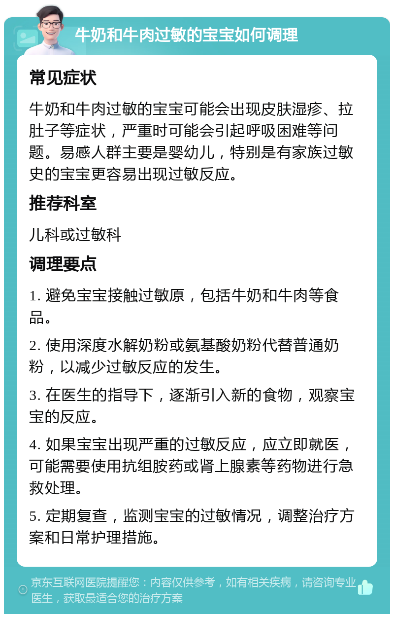 牛奶和牛肉过敏的宝宝如何调理 常见症状 牛奶和牛肉过敏的宝宝可能会出现皮肤湿疹、拉肚子等症状，严重时可能会引起呼吸困难等问题。易感人群主要是婴幼儿，特别是有家族过敏史的宝宝更容易出现过敏反应。 推荐科室 儿科或过敏科 调理要点 1. 避免宝宝接触过敏原，包括牛奶和牛肉等食品。 2. 使用深度水解奶粉或氨基酸奶粉代替普通奶粉，以减少过敏反应的发生。 3. 在医生的指导下，逐渐引入新的食物，观察宝宝的反应。 4. 如果宝宝出现严重的过敏反应，应立即就医，可能需要使用抗组胺药或肾上腺素等药物进行急救处理。 5. 定期复查，监测宝宝的过敏情况，调整治疗方案和日常护理措施。