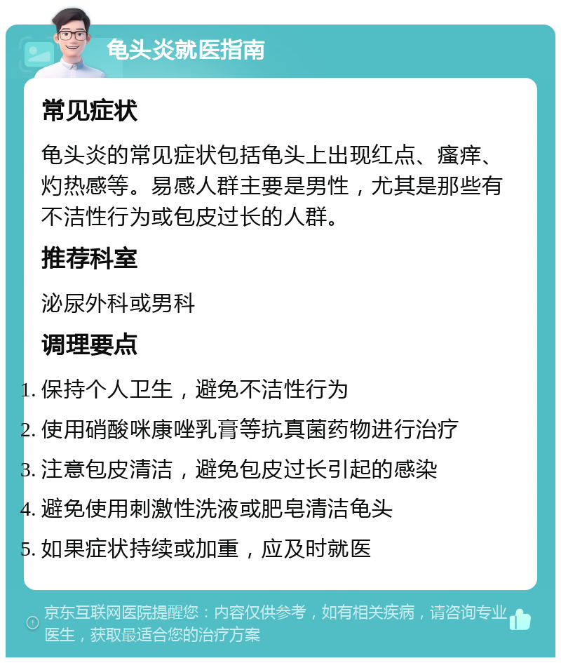 龟头炎就医指南 常见症状 龟头炎的常见症状包括龟头上出现红点、瘙痒、灼热感等。易感人群主要是男性，尤其是那些有不洁性行为或包皮过长的人群。 推荐科室 泌尿外科或男科 调理要点 保持个人卫生，避免不洁性行为 使用硝酸咪康唑乳膏等抗真菌药物进行治疗 注意包皮清洁，避免包皮过长引起的感染 避免使用刺激性洗液或肥皂清洁龟头 如果症状持续或加重，应及时就医