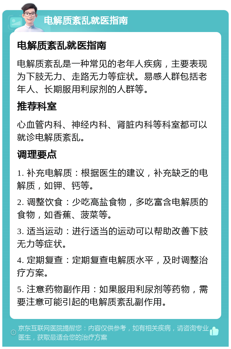 电解质紊乱就医指南 电解质紊乱就医指南 电解质紊乱是一种常见的老年人疾病，主要表现为下肢无力、走路无力等症状。易感人群包括老年人、长期服用利尿剂的人群等。 推荐科室 心血管内科、神经内科、肾脏内科等科室都可以就诊电解质紊乱。 调理要点 1. 补充电解质：根据医生的建议，补充缺乏的电解质，如钾、钙等。 2. 调整饮食：少吃高盐食物，多吃富含电解质的食物，如香蕉、菠菜等。 3. 适当运动：进行适当的运动可以帮助改善下肢无力等症状。 4. 定期复查：定期复查电解质水平，及时调整治疗方案。 5. 注意药物副作用：如果服用利尿剂等药物，需要注意可能引起的电解质紊乱副作用。