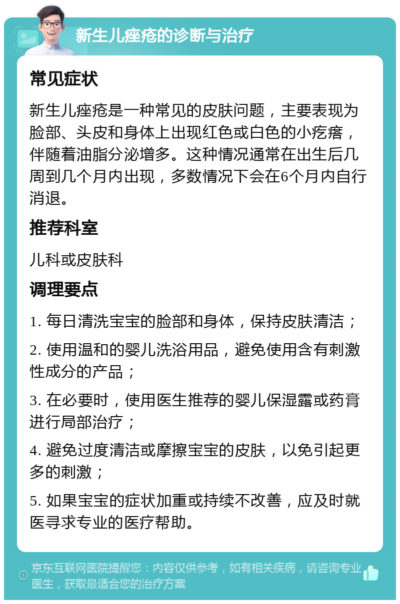 新生儿痤疮的诊断与治疗 常见症状 新生儿痤疮是一种常见的皮肤问题，主要表现为脸部、头皮和身体上出现红色或白色的小疙瘩，伴随着油脂分泌增多。这种情况通常在出生后几周到几个月内出现，多数情况下会在6个月内自行消退。 推荐科室 儿科或皮肤科 调理要点 1. 每日清洗宝宝的脸部和身体，保持皮肤清洁； 2. 使用温和的婴儿洗浴用品，避免使用含有刺激性成分的产品； 3. 在必要时，使用医生推荐的婴儿保湿露或药膏进行局部治疗； 4. 避免过度清洁或摩擦宝宝的皮肤，以免引起更多的刺激； 5. 如果宝宝的症状加重或持续不改善，应及时就医寻求专业的医疗帮助。