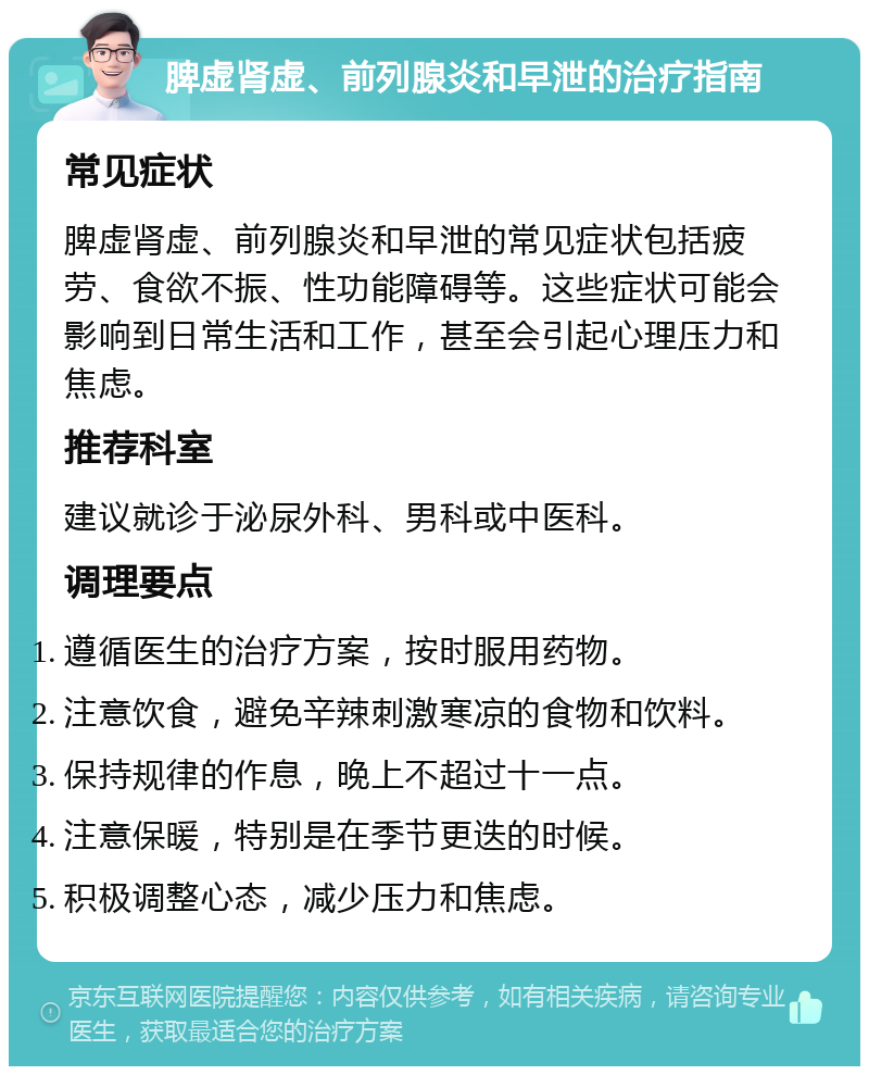 脾虚肾虚、前列腺炎和早泄的治疗指南 常见症状 脾虚肾虚、前列腺炎和早泄的常见症状包括疲劳、食欲不振、性功能障碍等。这些症状可能会影响到日常生活和工作，甚至会引起心理压力和焦虑。 推荐科室 建议就诊于泌尿外科、男科或中医科。 调理要点 遵循医生的治疗方案，按时服用药物。 注意饮食，避免辛辣刺激寒凉的食物和饮料。 保持规律的作息，晚上不超过十一点。 注意保暖，特别是在季节更迭的时候。 积极调整心态，减少压力和焦虑。