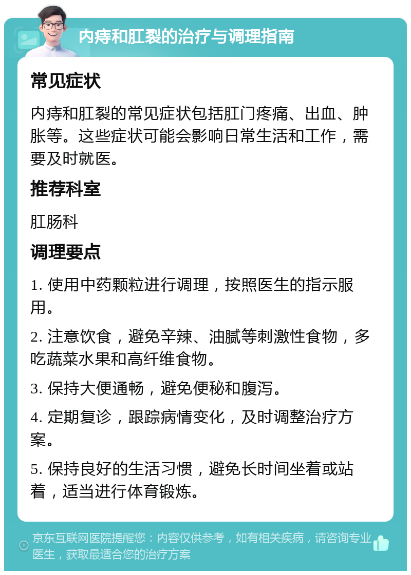 内痔和肛裂的治疗与调理指南 常见症状 内痔和肛裂的常见症状包括肛门疼痛、出血、肿胀等。这些症状可能会影响日常生活和工作，需要及时就医。 推荐科室 肛肠科 调理要点 1. 使用中药颗粒进行调理，按照医生的指示服用。 2. 注意饮食，避免辛辣、油腻等刺激性食物，多吃蔬菜水果和高纤维食物。 3. 保持大便通畅，避免便秘和腹泻。 4. 定期复诊，跟踪病情变化，及时调整治疗方案。 5. 保持良好的生活习惯，避免长时间坐着或站着，适当进行体育锻炼。