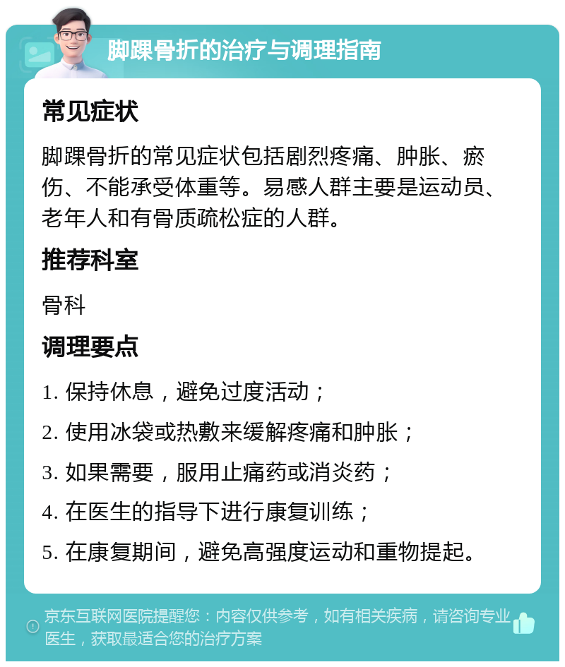 脚踝骨折的治疗与调理指南 常见症状 脚踝骨折的常见症状包括剧烈疼痛、肿胀、瘀伤、不能承受体重等。易感人群主要是运动员、老年人和有骨质疏松症的人群。 推荐科室 骨科 调理要点 1. 保持休息，避免过度活动； 2. 使用冰袋或热敷来缓解疼痛和肿胀； 3. 如果需要，服用止痛药或消炎药； 4. 在医生的指导下进行康复训练； 5. 在康复期间，避免高强度运动和重物提起。