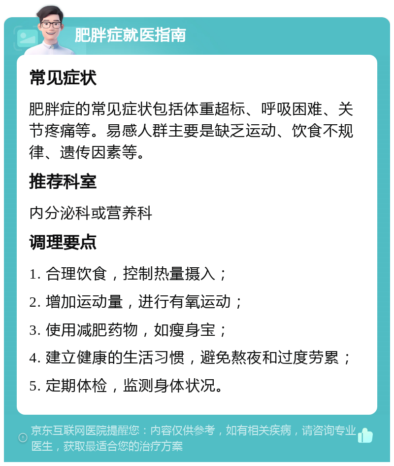 肥胖症就医指南 常见症状 肥胖症的常见症状包括体重超标、呼吸困难、关节疼痛等。易感人群主要是缺乏运动、饮食不规律、遗传因素等。 推荐科室 内分泌科或营养科 调理要点 1. 合理饮食，控制热量摄入； 2. 增加运动量，进行有氧运动； 3. 使用减肥药物，如瘦身宝； 4. 建立健康的生活习惯，避免熬夜和过度劳累； 5. 定期体检，监测身体状况。