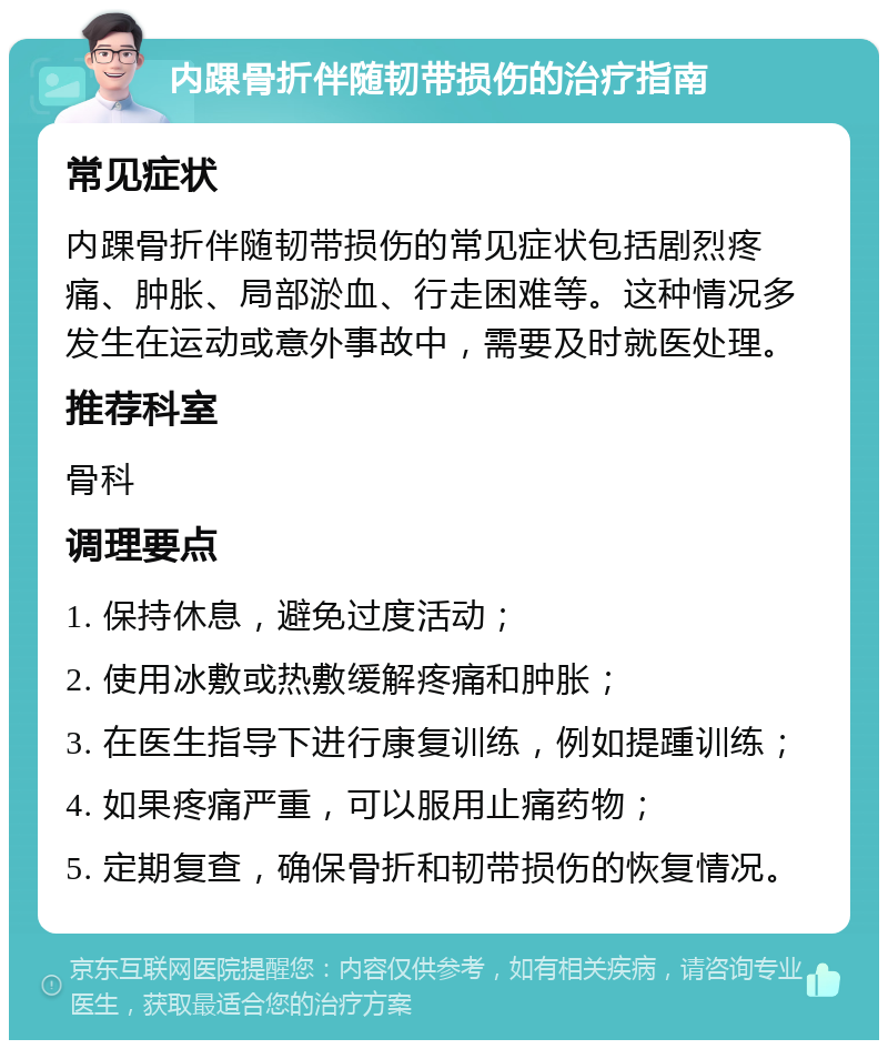 内踝骨折伴随韧带损伤的治疗指南 常见症状 内踝骨折伴随韧带损伤的常见症状包括剧烈疼痛、肿胀、局部淤血、行走困难等。这种情况多发生在运动或意外事故中，需要及时就医处理。 推荐科室 骨科 调理要点 1. 保持休息，避免过度活动； 2. 使用冰敷或热敷缓解疼痛和肿胀； 3. 在医生指导下进行康复训练，例如提踵训练； 4. 如果疼痛严重，可以服用止痛药物； 5. 定期复查，确保骨折和韧带损伤的恢复情况。