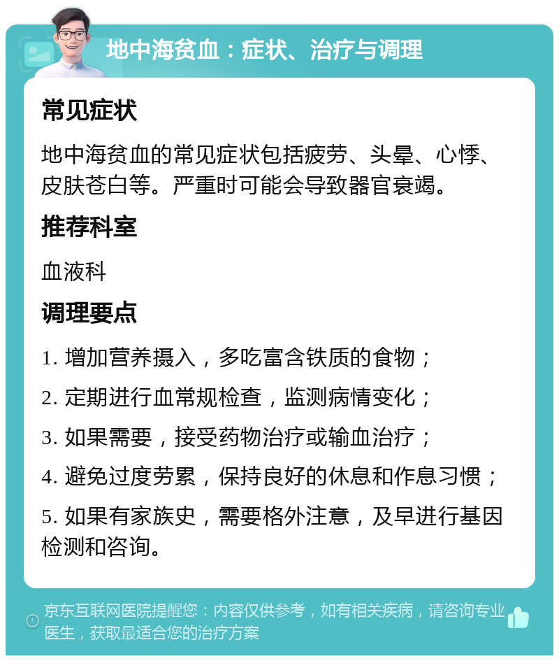 地中海贫血：症状、治疗与调理 常见症状 地中海贫血的常见症状包括疲劳、头晕、心悸、皮肤苍白等。严重时可能会导致器官衰竭。 推荐科室 血液科 调理要点 1. 增加营养摄入，多吃富含铁质的食物； 2. 定期进行血常规检查，监测病情变化； 3. 如果需要，接受药物治疗或输血治疗； 4. 避免过度劳累，保持良好的休息和作息习惯； 5. 如果有家族史，需要格外注意，及早进行基因检测和咨询。