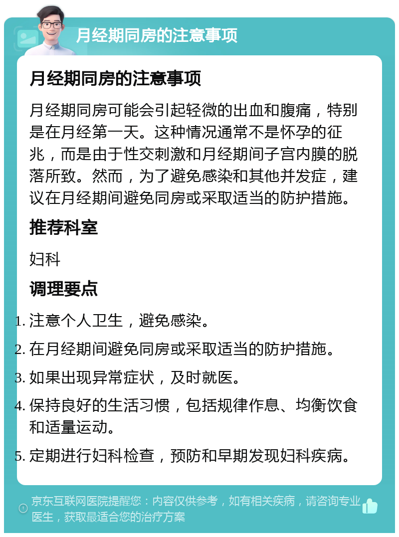 月经期同房的注意事项 月经期同房的注意事项 月经期同房可能会引起轻微的出血和腹痛，特别是在月经第一天。这种情况通常不是怀孕的征兆，而是由于性交刺激和月经期间子宫内膜的脱落所致。然而，为了避免感染和其他并发症，建议在月经期间避免同房或采取适当的防护措施。 推荐科室 妇科 调理要点 注意个人卫生，避免感染。 在月经期间避免同房或采取适当的防护措施。 如果出现异常症状，及时就医。 保持良好的生活习惯，包括规律作息、均衡饮食和适量运动。 定期进行妇科检查，预防和早期发现妇科疾病。