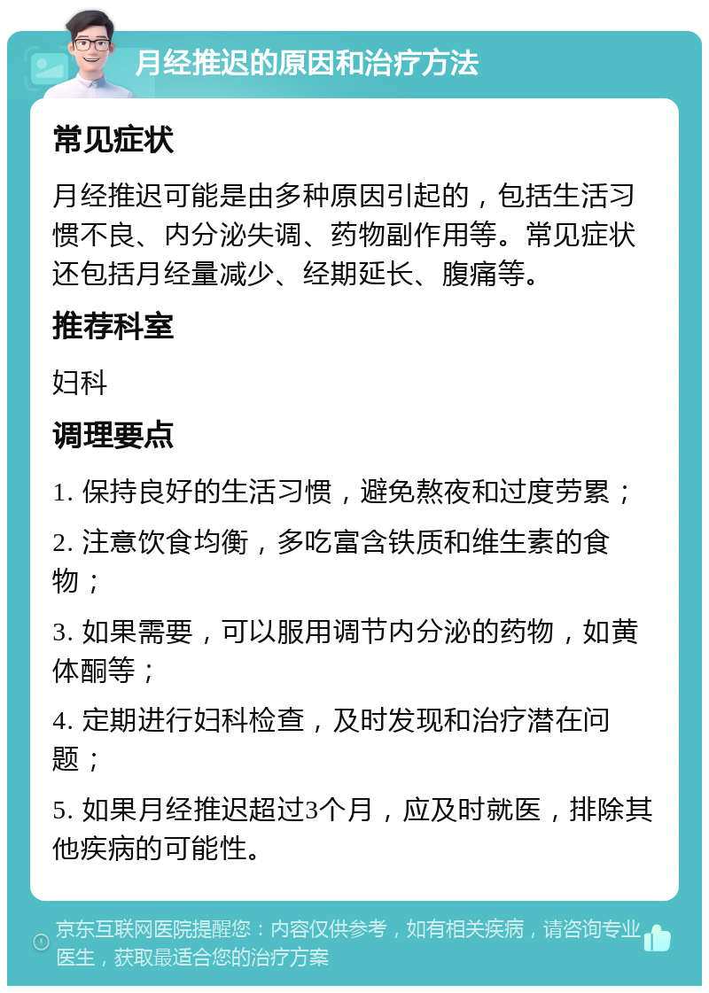 月经推迟的原因和治疗方法 常见症状 月经推迟可能是由多种原因引起的，包括生活习惯不良、内分泌失调、药物副作用等。常见症状还包括月经量减少、经期延长、腹痛等。 推荐科室 妇科 调理要点 1. 保持良好的生活习惯，避免熬夜和过度劳累； 2. 注意饮食均衡，多吃富含铁质和维生素的食物； 3. 如果需要，可以服用调节内分泌的药物，如黄体酮等； 4. 定期进行妇科检查，及时发现和治疗潜在问题； 5. 如果月经推迟超过3个月，应及时就医，排除其他疾病的可能性。