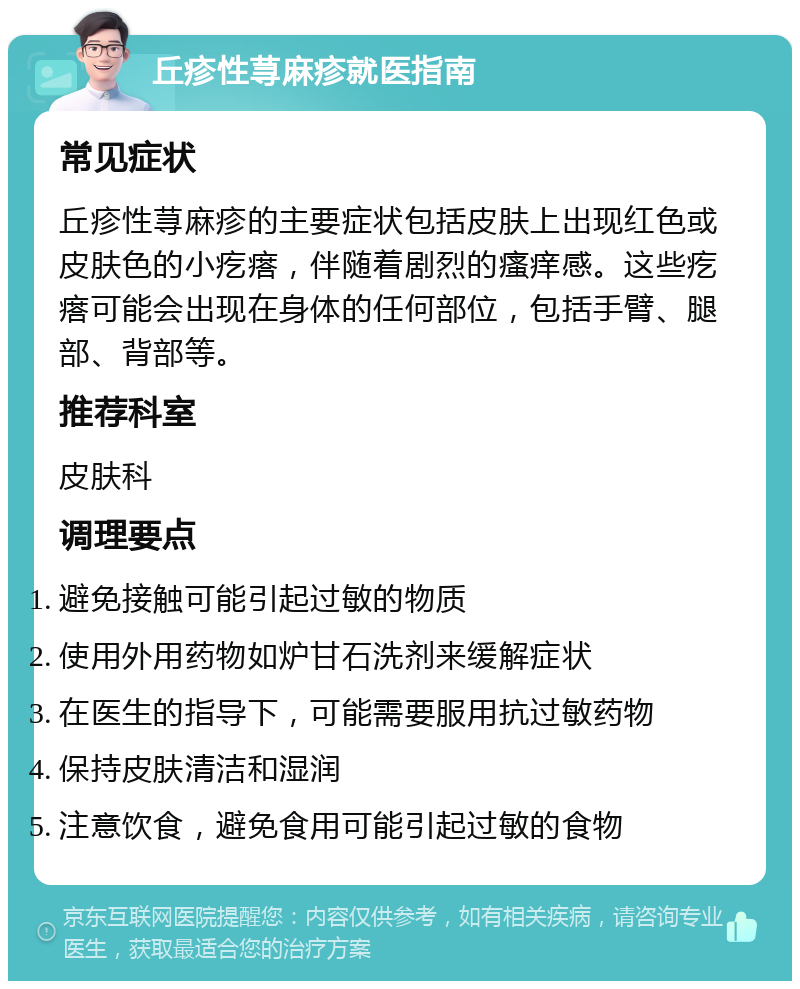 丘疹性荨麻疹就医指南 常见症状 丘疹性荨麻疹的主要症状包括皮肤上出现红色或皮肤色的小疙瘩，伴随着剧烈的瘙痒感。这些疙瘩可能会出现在身体的任何部位，包括手臂、腿部、背部等。 推荐科室 皮肤科 调理要点 避免接触可能引起过敏的物质 使用外用药物如炉甘石洗剂来缓解症状 在医生的指导下，可能需要服用抗过敏药物 保持皮肤清洁和湿润 注意饮食，避免食用可能引起过敏的食物