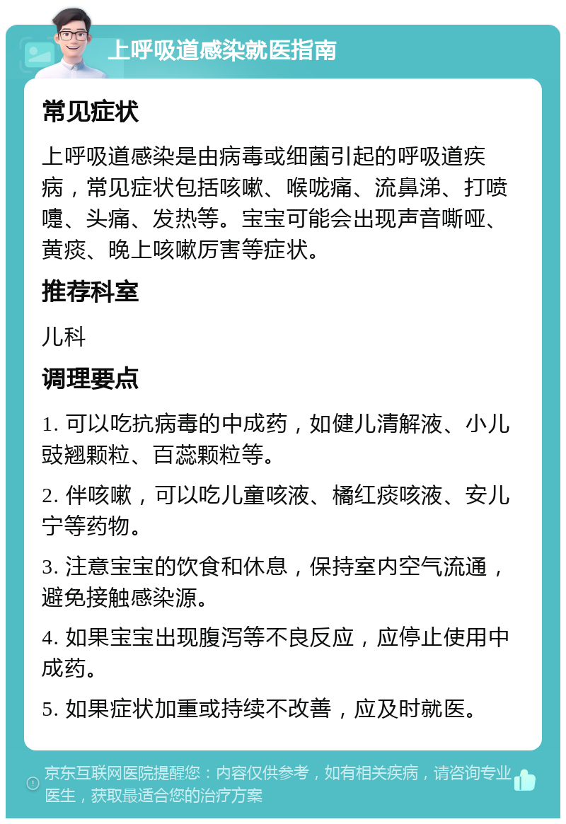 上呼吸道感染就医指南 常见症状 上呼吸道感染是由病毒或细菌引起的呼吸道疾病，常见症状包括咳嗽、喉咙痛、流鼻涕、打喷嚏、头痛、发热等。宝宝可能会出现声音嘶哑、黄痰、晚上咳嗽厉害等症状。 推荐科室 儿科 调理要点 1. 可以吃抗病毒的中成药，如健儿清解液、小儿豉翘颗粒、百蕊颗粒等。 2. 伴咳嗽，可以吃儿童咳液、橘红痰咳液、安儿宁等药物。 3. 注意宝宝的饮食和休息，保持室内空气流通，避免接触感染源。 4. 如果宝宝出现腹泻等不良反应，应停止使用中成药。 5. 如果症状加重或持续不改善，应及时就医。