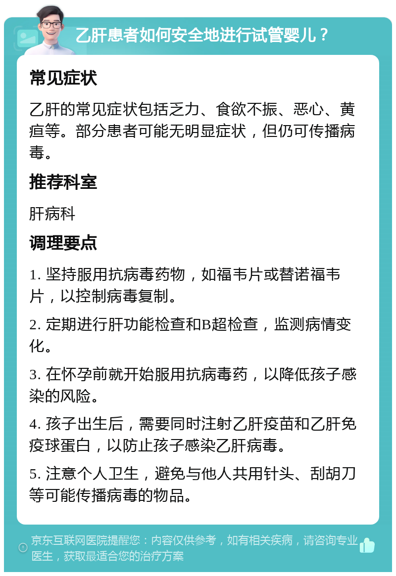 乙肝患者如何安全地进行试管婴儿？ 常见症状 乙肝的常见症状包括乏力、食欲不振、恶心、黄疸等。部分患者可能无明显症状，但仍可传播病毒。 推荐科室 肝病科 调理要点 1. 坚持服用抗病毒药物，如福韦片或替诺福韦片，以控制病毒复制。 2. 定期进行肝功能检查和B超检查，监测病情变化。 3. 在怀孕前就开始服用抗病毒药，以降低孩子感染的风险。 4. 孩子出生后，需要同时注射乙肝疫苗和乙肝免疫球蛋白，以防止孩子感染乙肝病毒。 5. 注意个人卫生，避免与他人共用针头、刮胡刀等可能传播病毒的物品。