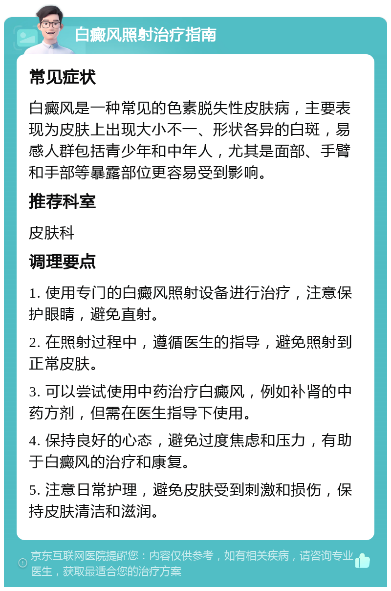 白癜风照射治疗指南 常见症状 白癜风是一种常见的色素脱失性皮肤病，主要表现为皮肤上出现大小不一、形状各异的白斑，易感人群包括青少年和中年人，尤其是面部、手臂和手部等暴露部位更容易受到影响。 推荐科室 皮肤科 调理要点 1. 使用专门的白癜风照射设备进行治疗，注意保护眼睛，避免直射。 2. 在照射过程中，遵循医生的指导，避免照射到正常皮肤。 3. 可以尝试使用中药治疗白癜风，例如补肾的中药方剂，但需在医生指导下使用。 4. 保持良好的心态，避免过度焦虑和压力，有助于白癜风的治疗和康复。 5. 注意日常护理，避免皮肤受到刺激和损伤，保持皮肤清洁和滋润。