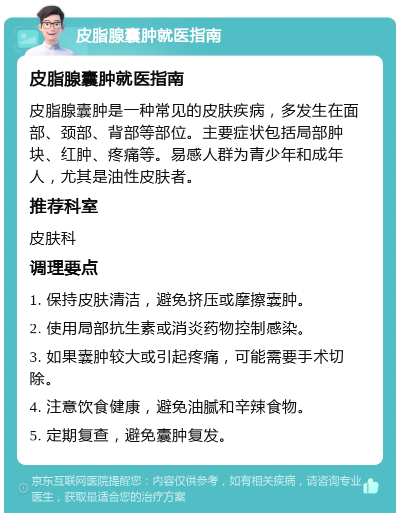 皮脂腺囊肿就医指南 皮脂腺囊肿就医指南 皮脂腺囊肿是一种常见的皮肤疾病，多发生在面部、颈部、背部等部位。主要症状包括局部肿块、红肿、疼痛等。易感人群为青少年和成年人，尤其是油性皮肤者。 推荐科室 皮肤科 调理要点 1. 保持皮肤清洁，避免挤压或摩擦囊肿。 2. 使用局部抗生素或消炎药物控制感染。 3. 如果囊肿较大或引起疼痛，可能需要手术切除。 4. 注意饮食健康，避免油腻和辛辣食物。 5. 定期复查，避免囊肿复发。